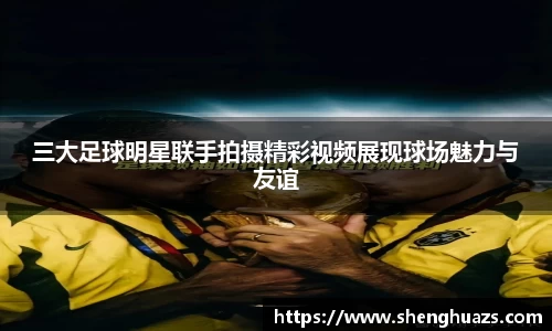 三大足球明星联手拍摄精彩视频展现球场魅力与友谊